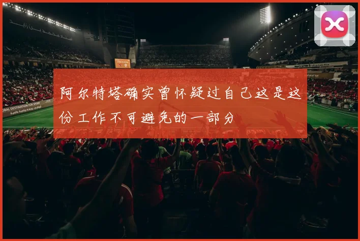 阿尔特塔确实曾怀疑过自己这是这份工作不可避免的一部分