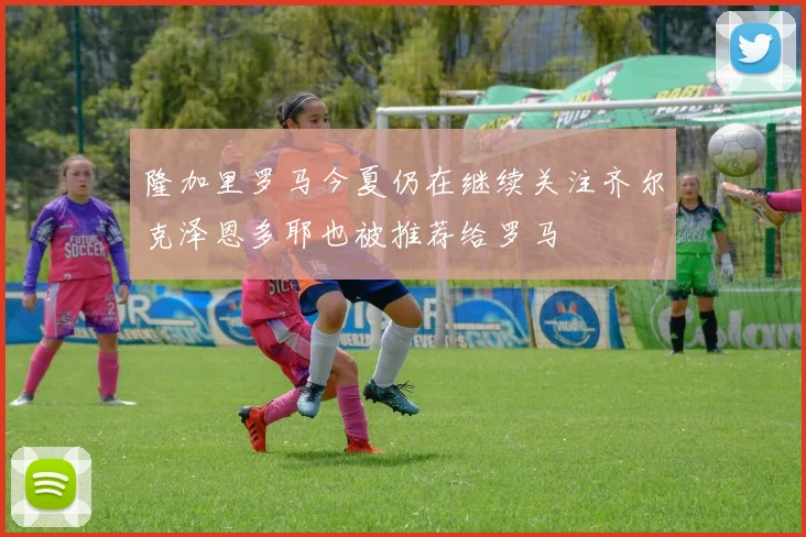 隆加里罗马今夏仍在继续关注齐尔克泽恩多耶也被推荐给罗马