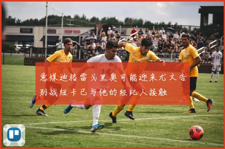 意媒迪格雷戈里奥可能迎来尤文告别战纽卡已与他的经纪人接触