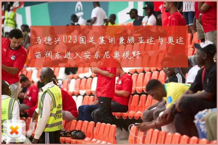 马德兴U23国足集训兼顾亚运与奥运苗润东进入安东尼奥视野
