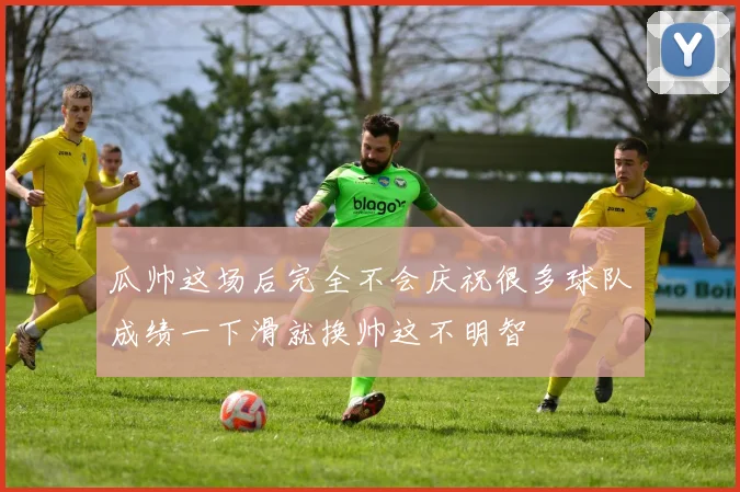 瓜帅这场后完全不会庆祝很多球队成绩一下滑就换帅这不明智