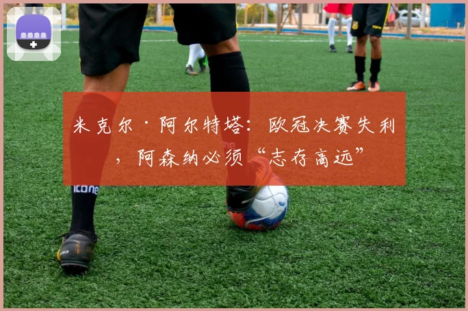 米克尔·阿尔特塔：欧冠决赛失利后，阿森纳必须“志存高远”