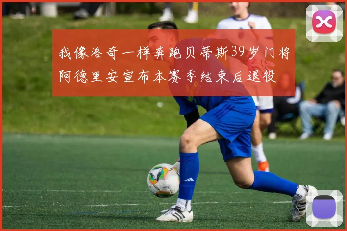 我像洛奇一样奔跑贝蒂斯39岁门将阿德里安宣布本赛季结束后退役